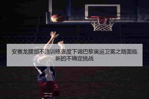 安赛龙腰部不适训练强度下调巴黎奥运卫冕之路面临新的不确定挑战