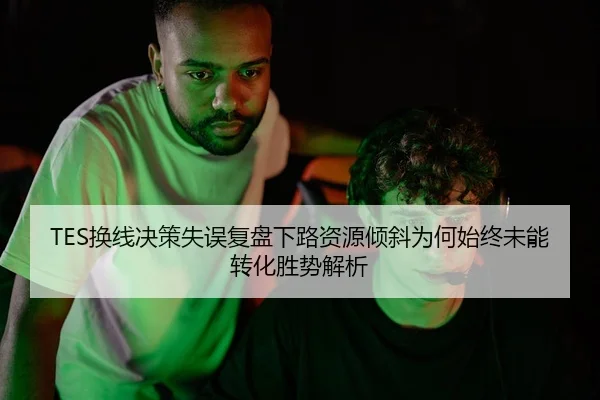 TES换线决策失误复盘下路资源倾斜为何始终未能转化胜势解析