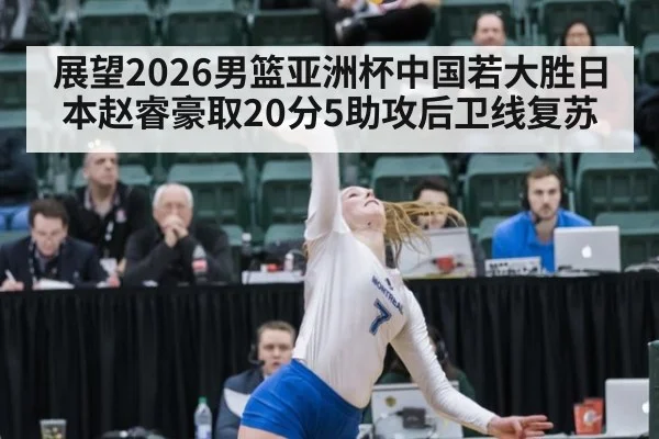 展望2026男篮亚洲杯中国若大胜日本赵睿豪取20分5助攻后卫线复苏