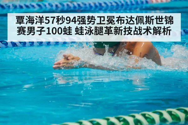 覃海洋57秒94强势卫冕布达佩斯世锦赛男子100蛙 蛙泳腿革新技战术解析