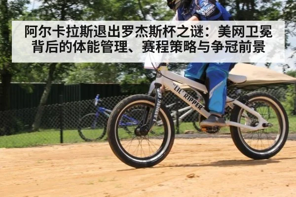 阿尔卡拉斯退出罗杰斯杯之谜：美网卫冕背后的体能管理、赛程策略与争冠前景