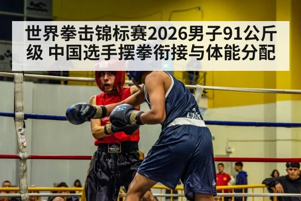 世界拳击锦标赛2026男子91公斤级 中国选手摆拳衔接与体能分配