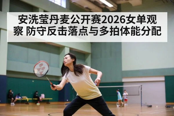 安洗莹丹麦公开赛2026女单观察 防守反击落点与多拍体能分配