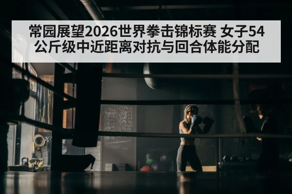 常园展望2026世界拳击锦标赛 女子54公斤级中近距离对抗与回合体能分配